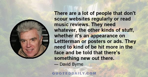 There are a lot of people that don't scour websites regularly or read music reviews. They need whatever, the other kinds of stuff, whether it's an appearance on Lettterman or posters or ads. They need to kind of be hit