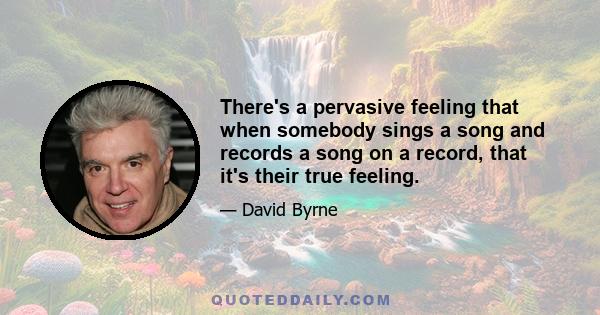 There's a pervasive feeling that when somebody sings a song and records a song on a record, that it's their true feeling.