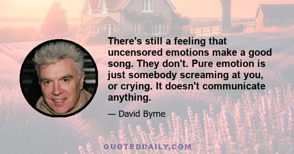 There's still a feeling that uncensored emotions make a good song. They don't. Pure emotion is just somebody screaming at you, or crying. It doesn't communicate anything.