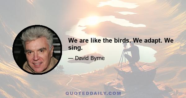 We are like the birds. We adapt. We sing.