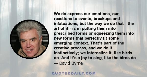 We do express our emotions, our reactions to events, breakups and infatuations, but the way we do that - the art of it - is in putting them into prescribed forms or squeezing them into new forms that perfectly fit some