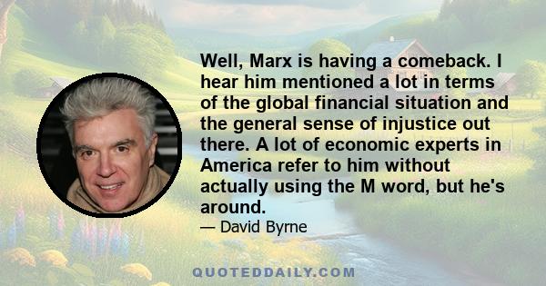 Well, Marx is having a comeback. I hear him mentioned a lot in terms of the global financial situation and the general sense of injustice out there. A lot of economic experts in America refer to him without actually