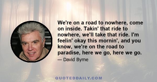 We're on a road to nowhere, come on inside. Takin' that ride to nowhere, we'll take that ride. I'm feelin' okay this mornin', and you know, we're on the road to paradise, here we go, here we go.