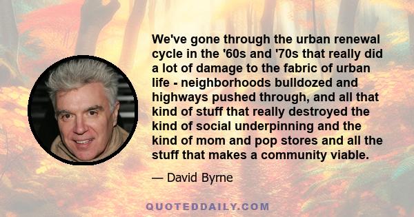 We've gone through the urban renewal cycle in the '60s and '70s that really did a lot of damage to the fabric of urban life - neighborhoods bulldozed and highways pushed through, and all that kind of stuff that really