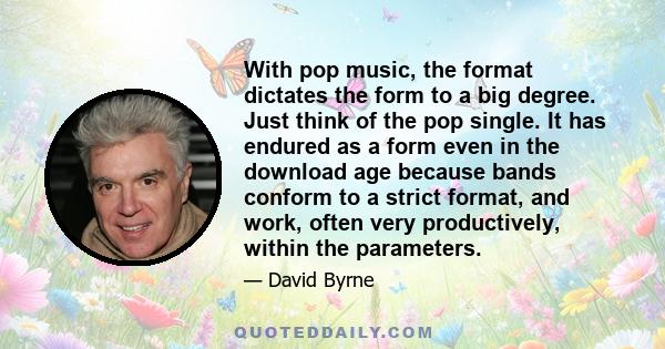 With pop music, the format dictates the form to a big degree. Just think of the pop single. It has endured as a form even in the download age because bands conform to a strict format, and work, often very productively,