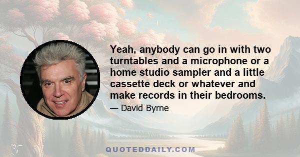 Yeah, anybody can go in with two turntables and a microphone or a home studio sampler and a little cassette deck or whatever and make records in their bedrooms.