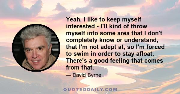 Yeah, I like to keep myself interested - I'll kind of throw myself into some area that I don't completely know or understand, that I'm not adept at, so I'm forced to swim in order to stay afloat. There's a good feeling