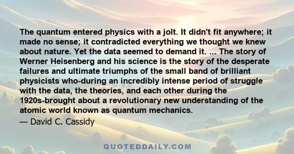 The quantum entered physics with a jolt. It didn't fit anywhere; it made no sense; it contradicted everything we thought we knew about nature. Yet the data seemed to demand it. ... The story of Werner Heisenberg and his 