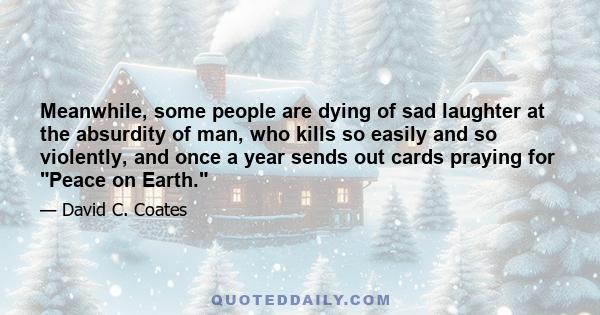 Meanwhile, some people are dying of sad laughter at the absurdity of man, who kills so easily and so violently, and once a year sends out cards praying for Peace on Earth.