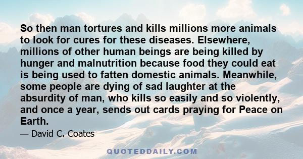 So then man tortures and kills millions more animals to look for cures for these diseases. Elsewhere, millions of other human beings are being killed by hunger and malnutrition because food they could eat is being used