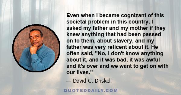 Even when I became cognizant of this societal problem in this country, I asked my father and my mother if they knew anything that had been passed on to them, about slavery, and my father was very reticent about it. He