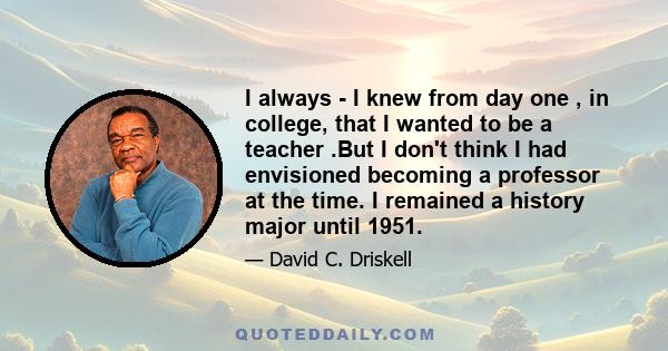 I always - I knew from day one , in college, that I wanted to be a teacher .But I don't think I had envisioned becoming a professor at the time. I remained a history major until 1951.