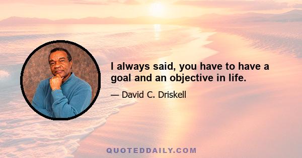 I always said, you have to have a goal and an objective in life.