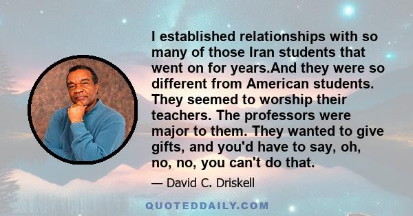 I established relationships with so many of those Iran students that went on for years.And they were so different from American students. They seemed to worship their teachers. The professors were major to them. They