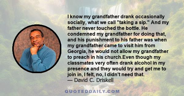 I know my grandfather drank occasionally socially, what we call taking a sip. And my father never touched the bottle. He condemned my grandfather for doing that, and his punishment to his father was when my grandfather