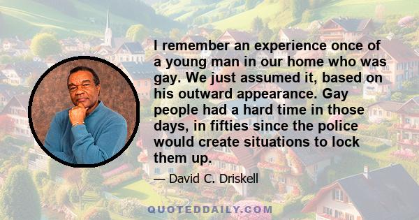 I remember an experience once of a young man in our home who was gay. We just assumed it, based on his outward appearance. Gay people had a hard time in those days, in fifties since the police would create situations to 