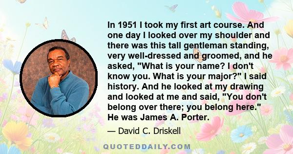 In 1951 I took my first art course. And one day I looked over my shoulder and there was this tall gentleman standing, very well-dressed and groomed, and he asked, What is your name? I don't know you. What is your major? 