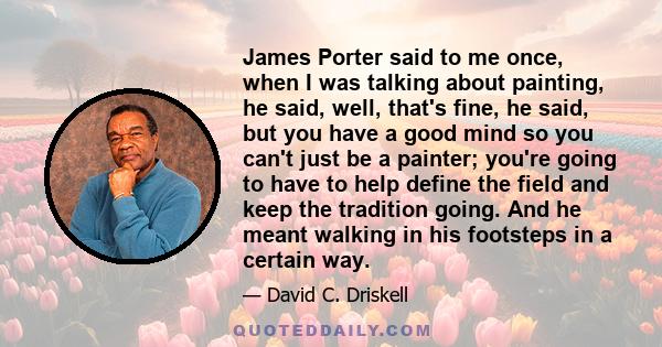 James Porter said to me once, when I was talking about painting, he said, well, that's fine, he said, but you have a good mind so you can't just be a painter; you're going to have to help define the field and keep the