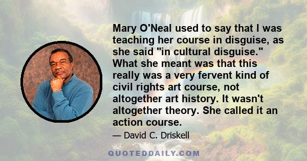 Mary O'Neal used to say that I was teaching her course in disguise, as she said in cultural disguise. What she meant was that this really was a very fervent kind of civil rights art course, not altogether art history.