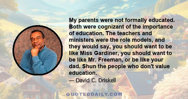 My parents were not formally educated. Both were cognizant of the importance of education. The teachers and ministers were the role models, and they would say, you should want to be like Miss Gardiner, you should want