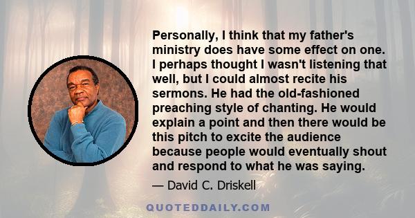 Personally, I think that my father's ministry does have some effect on one. I perhaps thought I wasn't listening that well, but I could almost recite his sermons. He had the old-fashioned preaching style of chanting. He 