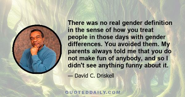 There was no real gender definition in the sense of how you treat people in those days with gender differences. You avoided them. My parents always told me that you do not make fun of anybody, and so I didn't see