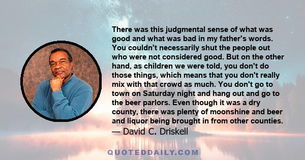 There was this judgmental sense of what was good and what was bad in my father's words. You couldn't necessarily shut the people out who were not considered good. But on the other hand, as children we were told, you