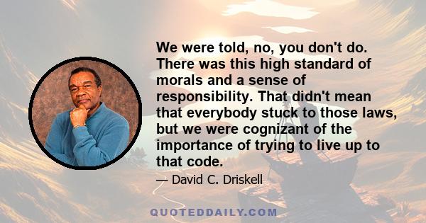 We were told, no, you don't do. There was this high standard of morals and a sense of responsibility. That didn't mean that everybody stuck to those laws, but we were cognizant of the importance of trying to live up to