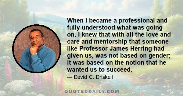 When I became a professional and fully understood what was going on, I knew that with all the love and care and mentorship that someone like Professor James Herring had given us, was not based on gender; it was based on 