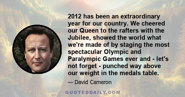 2012 has been an extraordinary year for our country. We cheered our Queen to the rafters with the Jubilee, showed the world what we're made of by staging the most spectacular Olympic and Paralympic Games ever and -