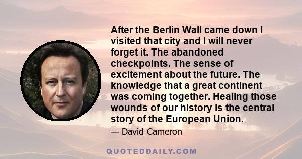 After the Berlin Wall came down I visited that city and I will never forget it. The abandoned checkpoints. The sense of excitement about the future. The knowledge that a great continent was coming together. Healing