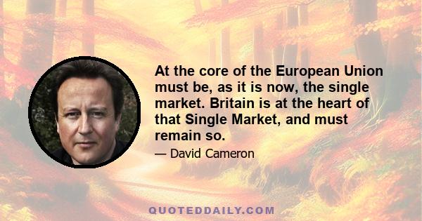 At the core of the European Union must be, as it is now, the single market. Britain is at the heart of that Single Market, and must remain so.