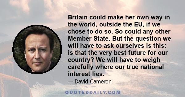 Britain could make her own way in the world, outside the EU, if we chose to do so. So could any other Member State. But the question we will have to ask ourselves is this: is that the very best future for our country?