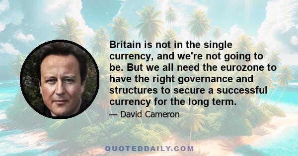 Britain is not in the single currency, and we're not going to be. But we all need the eurozone to have the right governance and structures to secure a successful currency for the long term.