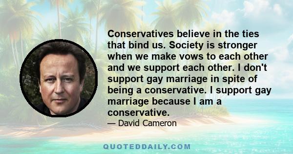 Conservatives believe in the ties that bind us. Society is stronger when we make vows to each other and we support each other. I don't support gay marriage in spite of being a conservative. I support gay marriage