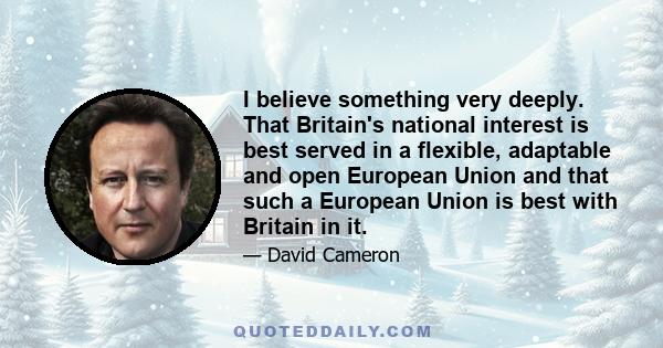 I believe something very deeply. That Britain's national interest is best served in a flexible, adaptable and open European Union and that such a European Union is best with Britain in it.