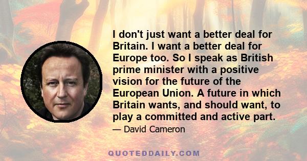 I don't just want a better deal for Britain. I want a better deal for Europe too. So I speak as British prime minister with a positive vision for the future of the European Union. A future in which Britain wants, and