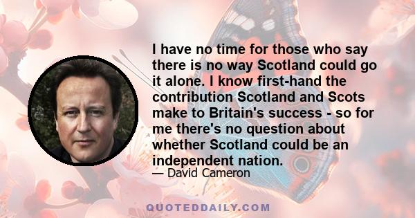 I have no time for those who say there is no way Scotland could go it alone. I know first-hand the contribution Scotland and Scots make to Britain's success - so for me there's no question about whether Scotland could