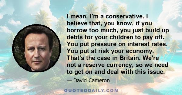 I mean, I'm a conservative. I believe that, you know, if you borrow too much, you just build up debts for your children to pay off. You put pressure on interest rates. You put at risk your economy. That's the case in