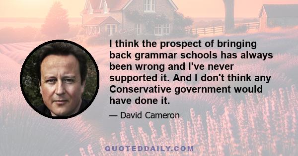 I think the prospect of bringing back grammar schools has always been wrong and I've never supported it. And I don't think any Conservative government would have done it.