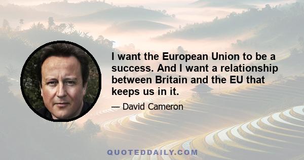 I want the European Union to be a success. And I want a relationship between Britain and the EU that keeps us in it.