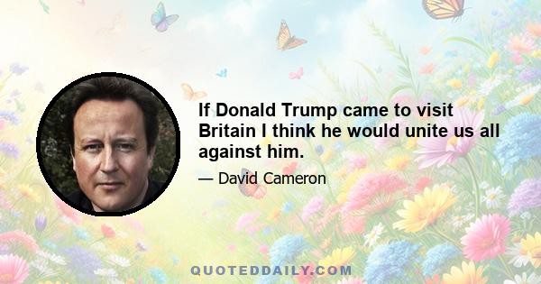 If Donald Trump came to visit Britain I think he would unite us all against him.