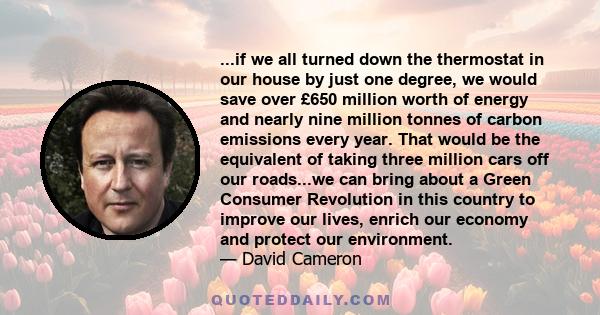 ...if we all turned down the thermostat in our house by just one degree, we would save over £650 million worth of energy and nearly nine million tonnes of carbon emissions every year. That would be the equivalent of