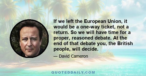 If we left the European Union, it would be a one-way ticket, not a return. So we will have time for a proper, reasoned debate. At the end of that debate you, the British people, will decide.