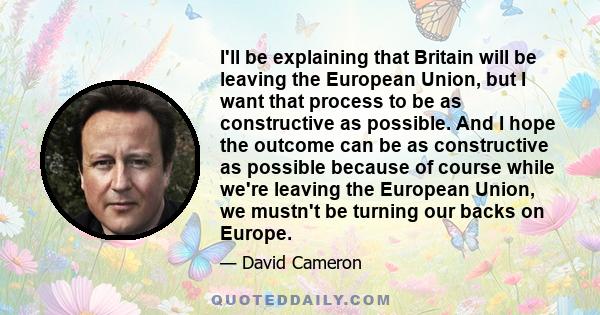 I'll be explaining that Britain will be leaving the European Union, but I want that process to be as constructive as possible. And I hope the outcome can be as constructive as possible because of course while we're