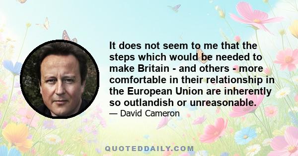 It does not seem to me that the steps which would be needed to make Britain - and others - more comfortable in their relationship in the European Union are inherently so outlandish or unreasonable.