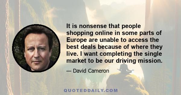 It is nonsense that people shopping online in some parts of Europe are unable to access the best deals because of where they live. I want completing the single market to be our driving mission.