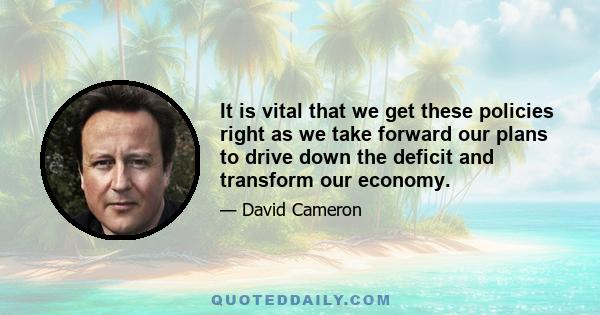 It is vital that we get these policies right as we take forward our plans to drive down the deficit and transform our economy.