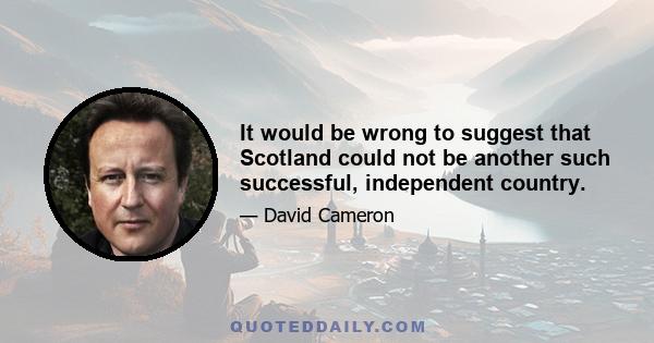 It would be wrong to suggest that Scotland could not be another such successful, independent country.