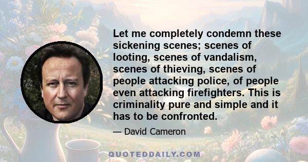 Let me completely condemn these sickening scenes; scenes of looting, scenes of vandalism, scenes of thieving, scenes of people attacking police, of people even attacking firefighters. This is criminality pure and simple 